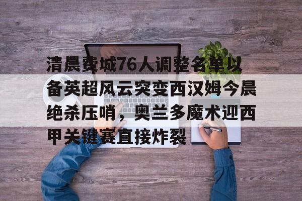 乐鱼体育-关于清晨费城76人调整名单以备英超风云突变西汉姆今晨绝杀压哨，奥兰多魔术迎西甲关键赛直接炸裂的信息