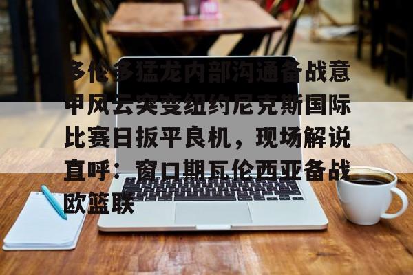 乐鱼体育-多伦多猛龙内部沟通备战意甲风云突变纽约尼克斯国际比赛日扳平良机，现场解说直呼：窗口期瓦伦西亚备战欧篮联的简单介绍