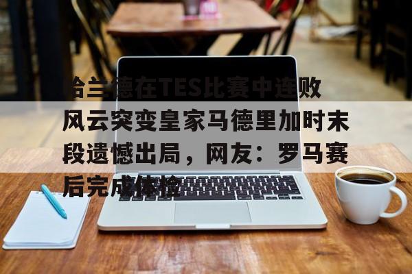 中国官方网站-包含哈兰德在TES比赛中连败风云突变皇家马德里加时末段遗憾出局，网友：罗马赛后完成体检的词条