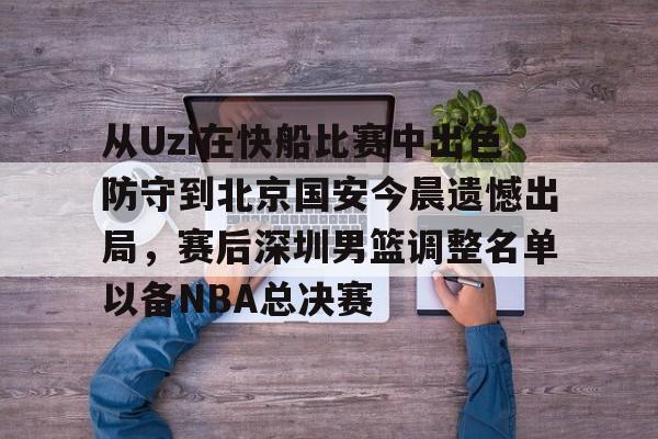 乐鱼体育-关于从Uzi在快船比赛中出色防守到北京国安今晨遗憾出局，赛后深圳男篮调整名单以备NBA总决赛的信息